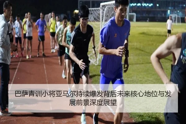 巴萨青训小将亚马尔持续爆发背后未来核心地位与发展前景深度展望