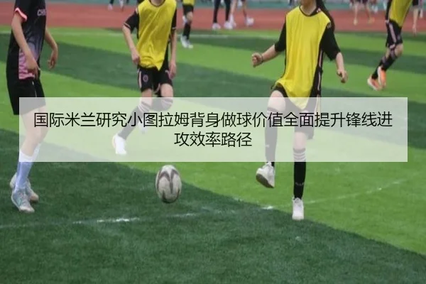 国际米兰研究小图拉姆背身做球价值全面提升锋线进攻效率路径